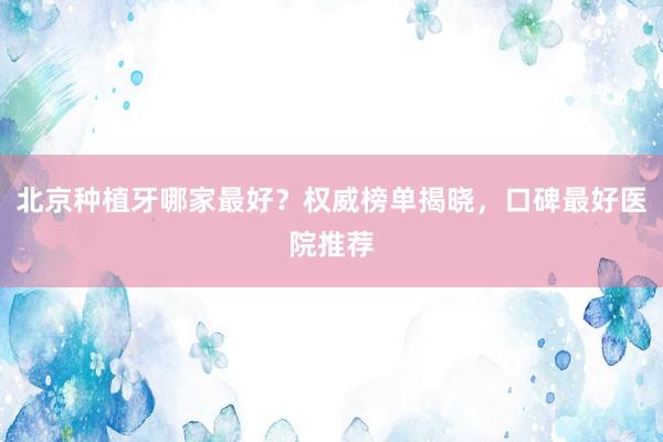 北京种植牙哪家最好？权威榜单揭晓，口碑最好医院推荐