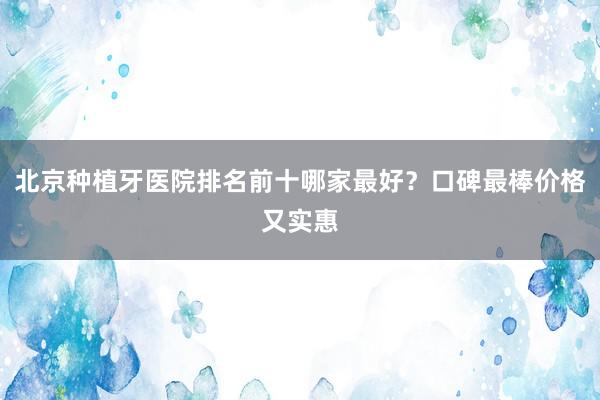 北京种植牙医院排名前十哪家最好？口碑最棒价格又实惠