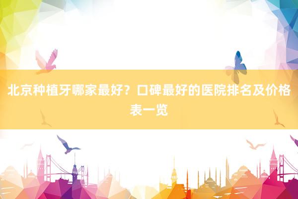 北京种植牙哪家最好？口碑最好的医院排名及价格表一览