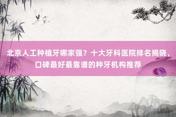 北京人工种植牙哪家强？十大牙科医院排名揭晓，口碑最好最靠谱的种牙机构推荐