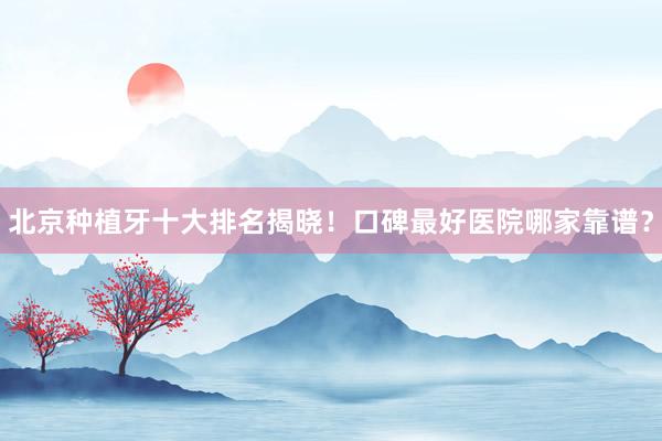 北京种植牙十大排名揭晓！口碑最好医院哪家靠谱？