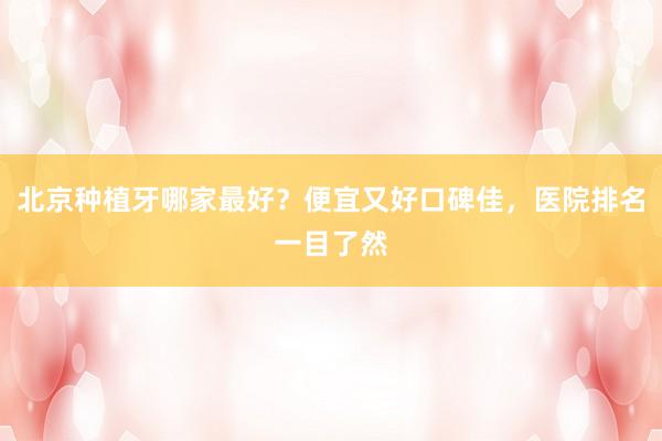 北京种植牙哪家最好？便宜又好口碑佳，医院排名一目了然