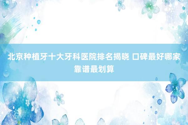 北京种植牙十大牙科医院排名揭晓 口碑最好哪家靠谱最划算