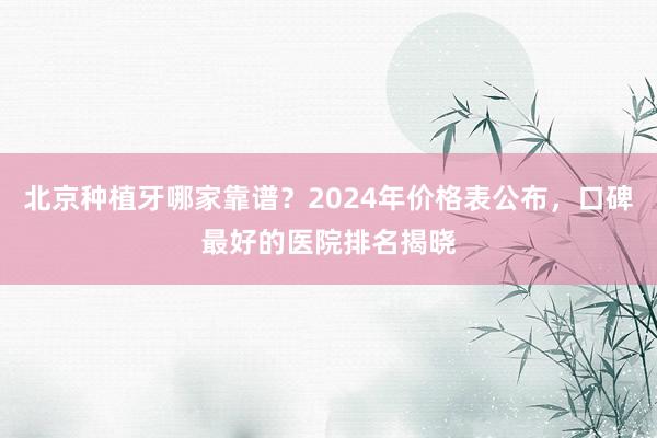 北京种植牙哪家靠谱？2024年价格表公布，口碑最好的医院排名揭晓