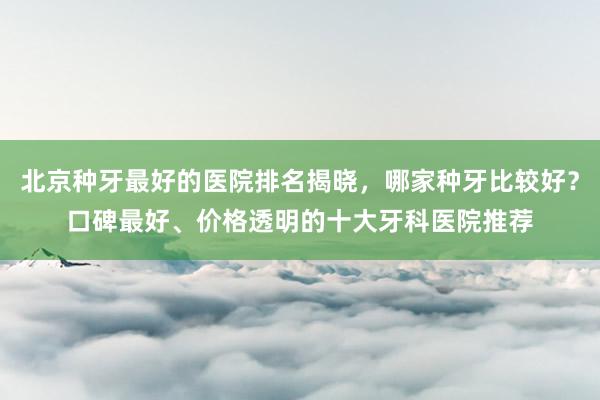 北京种牙最好的医院排名揭晓，哪家种牙比较好？口碑最好、价格透明的十大牙科医院推荐