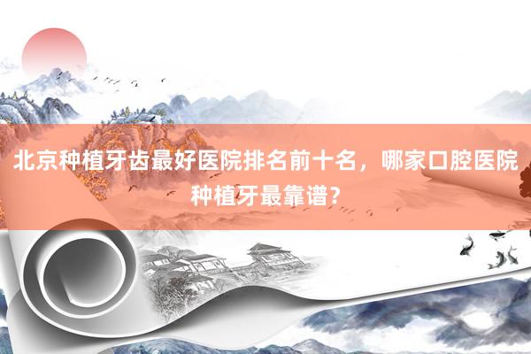 北京种植牙齿最好医院排名前十名，哪家口腔医院种植牙最靠谱？