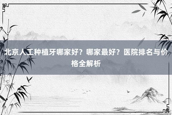 北京人工种植牙哪家好？哪家最好？医院排名与价格全解析