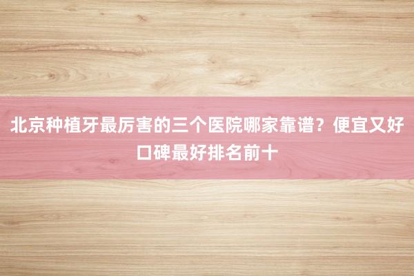 北京种植牙最厉害的三个医院哪家靠谱？便宜又好口碑最好排名前十