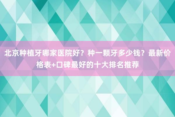 北京种植牙哪家医院好？种一颗牙多少钱？最新价格表+口碑最好的十大排名推荐