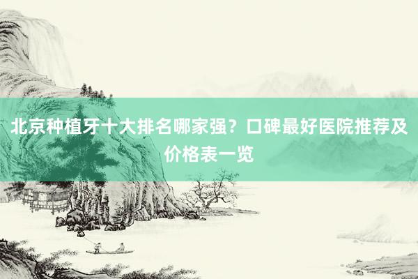 北京种植牙十大排名哪家强？口碑最好医院推荐及价格表一览
