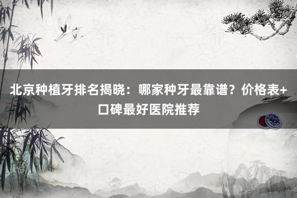 北京种植牙排名揭晓：哪家种牙最靠谱？价格表+口碑最好医院推荐