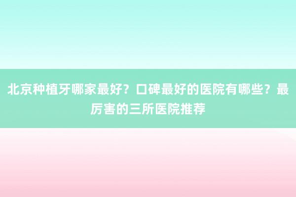 北京种植牙哪家最好？口碑最好的医院有哪些？最厉害的三所医院推荐