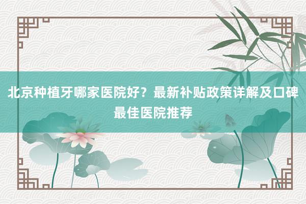 北京种植牙哪家医院好？最新补贴政策详解及口碑最佳医院推荐
