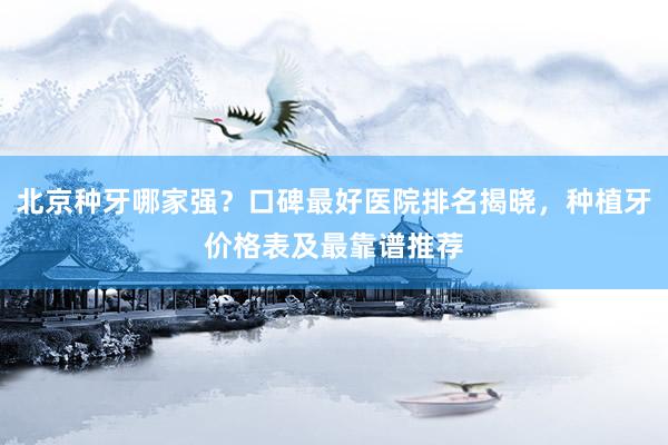 北京种牙哪家强？口碑最好医院排名揭晓，种植牙价格表及最靠谱推荐