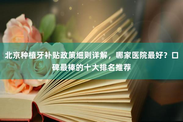北京种植牙补贴政策细则详解，哪家医院最好？口碑最棒的十大排名推荐