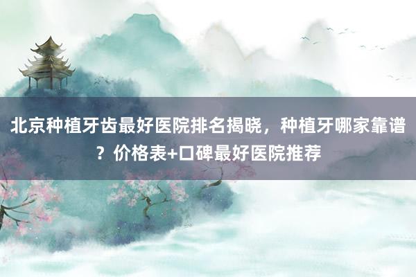 北京种植牙齿最好医院排名揭晓，种植牙哪家靠谱？价格表+口碑最好医院推荐