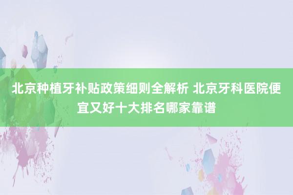 北京种植牙补贴政策细则全解析 北京牙科医院便宜又好十大排名哪家靠谱
