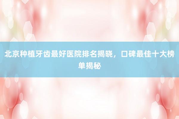 北京种植牙齿最好医院排名揭晓，口碑最佳十大榜单揭秘