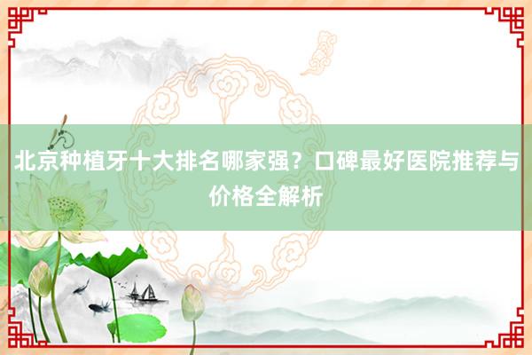北京种植牙十大排名哪家强？口碑最好医院推荐与价格全解析