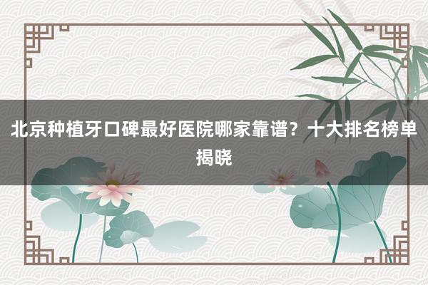 北京种植牙口碑最好医院哪家靠谱？十大排名榜单揭晓