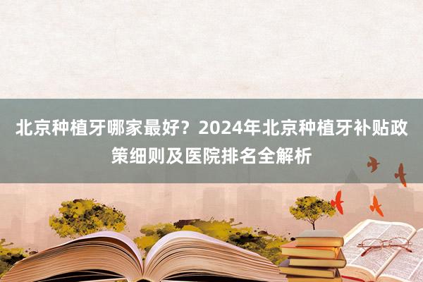 北京种植牙哪家最好？2024年北京种植牙补贴政策细则及医院排名全解析
