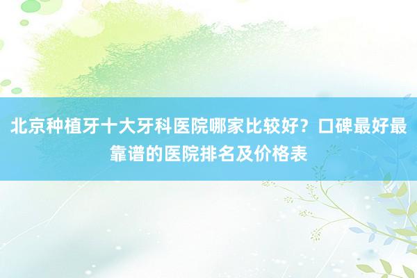 北京种植牙十大牙科医院哪家比较好？口碑最好最靠谱的医院排名及价格表