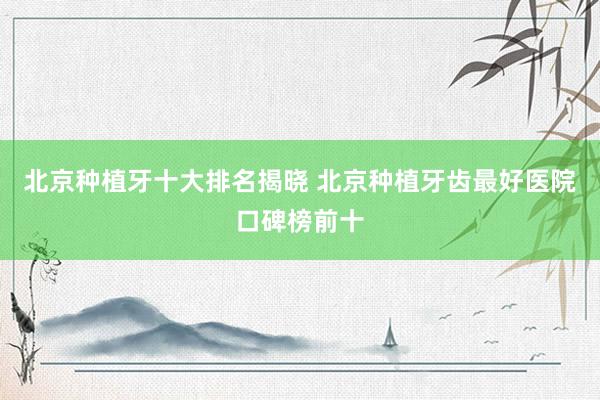 北京种植牙十大排名揭晓 北京种植牙齿最好医院口碑榜前十