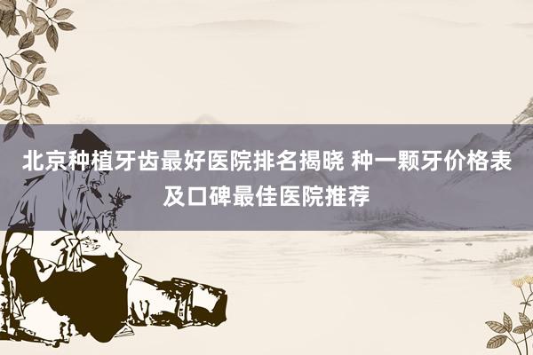 北京种植牙齿最好医院排名揭晓 种一颗牙价格表及口碑最佳医院推荐