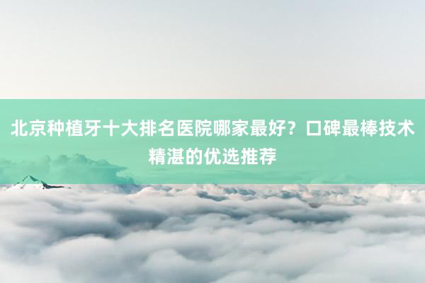 北京种植牙十大排名医院哪家最好？口碑最棒技术精湛的优选推荐