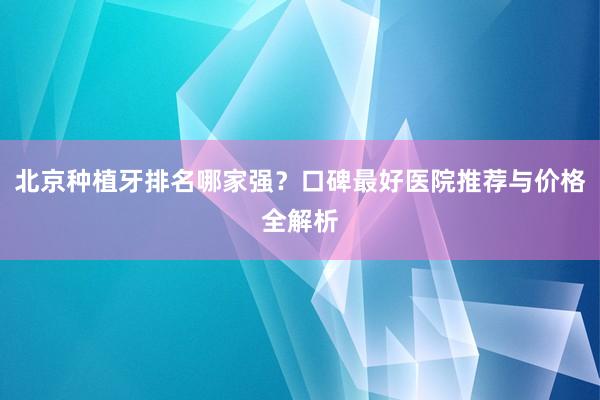 北京种植牙排名哪家强？口碑最好医院推荐与价格全解析