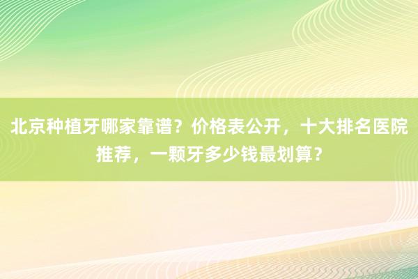 北京种植牙哪家靠谱？价格表公开，十大排名医院推荐，一颗牙多少钱最划算？