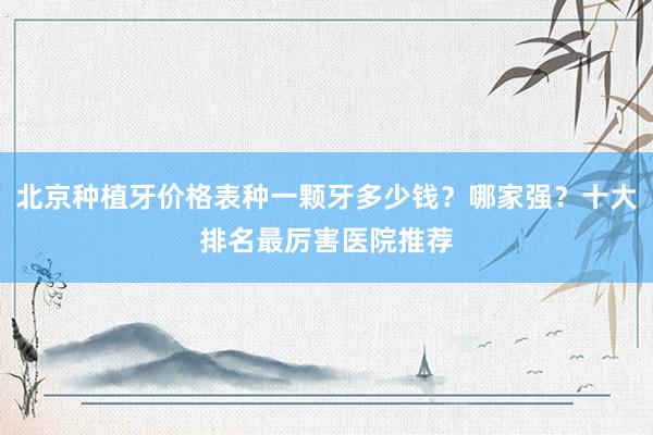 北京种植牙价格表种一颗牙多少钱？哪家强？十大排名最厉害医院推荐