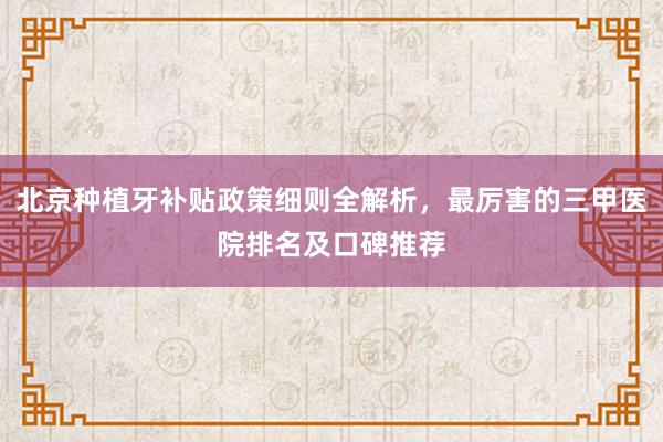 北京种植牙补贴政策细则全解析，最厉害的三甲医院排名及口碑推荐