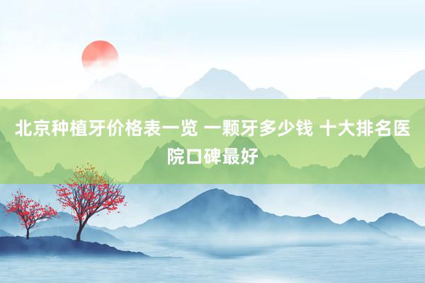 北京种植牙价格表一览 一颗牙多少钱 十大排名医院口碑最好