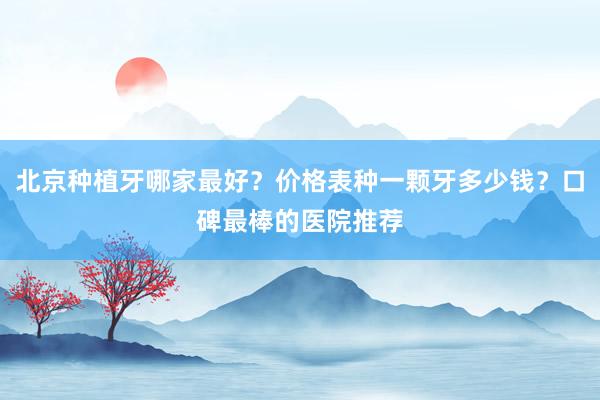 北京种植牙哪家最好？价格表种一颗牙多少钱？口碑最棒的医院推荐