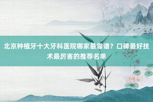 北京种植牙十大牙科医院哪家最靠谱？口碑最好技术最厉害的推荐名单