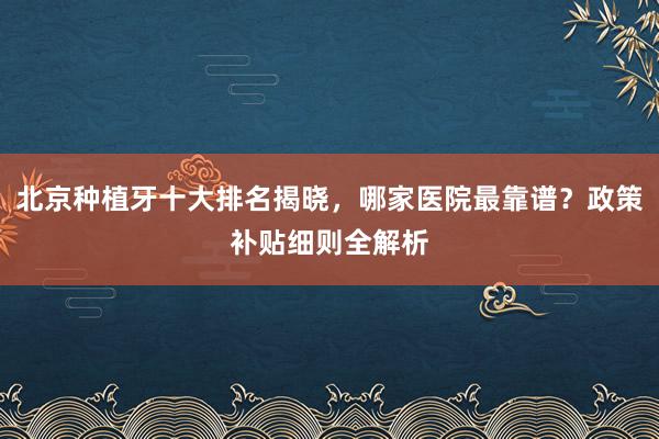 北京种植牙十大排名揭晓，哪家医院最靠谱？政策补贴细则全解析