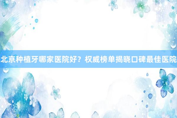 北京种植牙哪家医院好？权威榜单揭晓口碑最佳医院