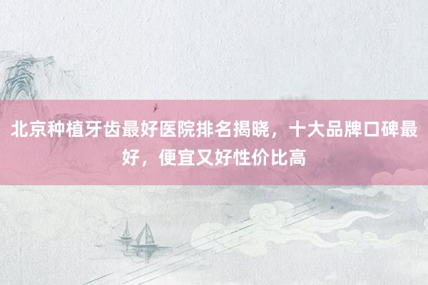 北京种植牙齿最好医院排名揭晓，十大品牌口碑最好，便宜又好性价比高