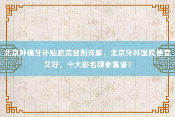 北京种植牙补贴政策细则详解，北京牙科医院便宜又好，十大排名哪家靠谱？