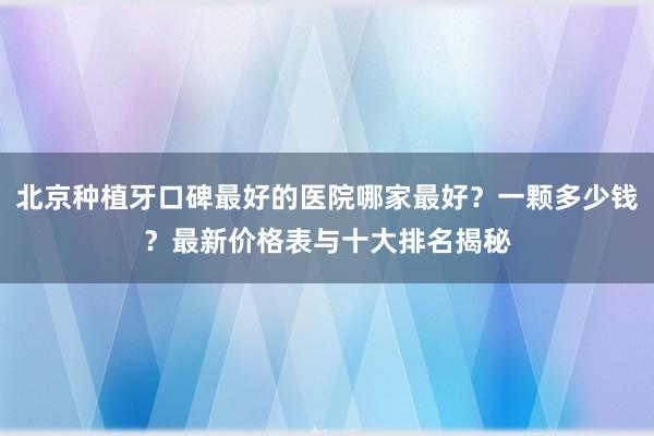 北京种植牙口碑最好的医院哪家最好？一颗多少钱？最新价格表与十大排名揭秘