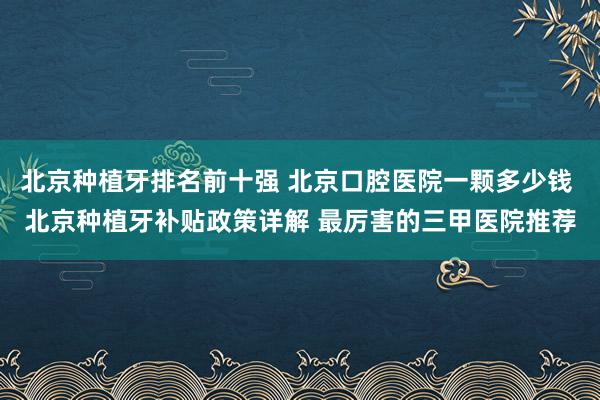 北京种植牙排名前十强 北京口腔医院一颗多少钱 北京种植牙补贴政策详解 最厉害的三甲医院推荐