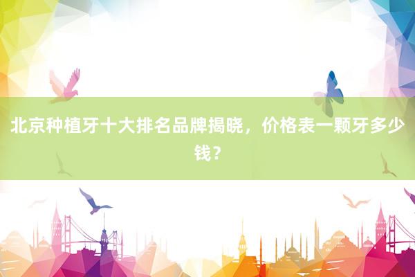 北京种植牙十大排名品牌揭晓，价格表一颗牙多少钱？