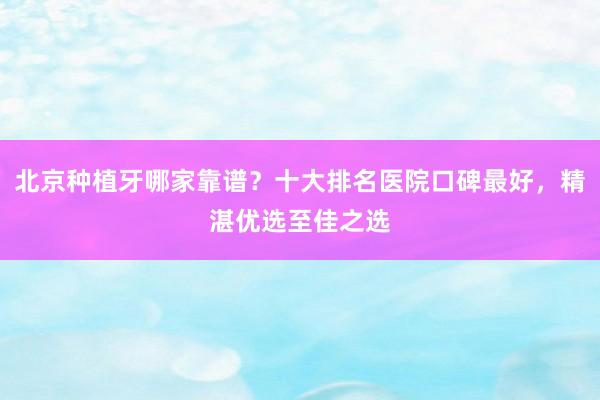 北京种植牙哪家靠谱？十大排名医院口碑最好，精湛优选至佳之选