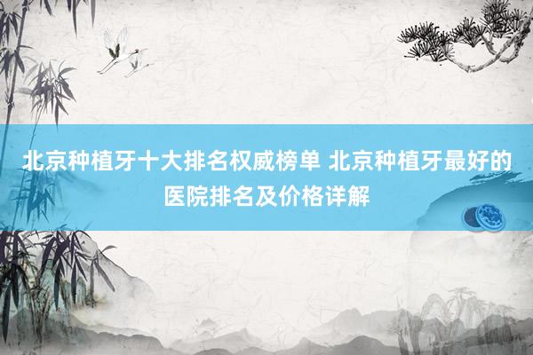 北京种植牙十大排名权威榜单 北京种植牙最好的医院排名及价格详解