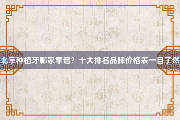 北京种植牙哪家靠谱？十大排名品牌价格表一目了然