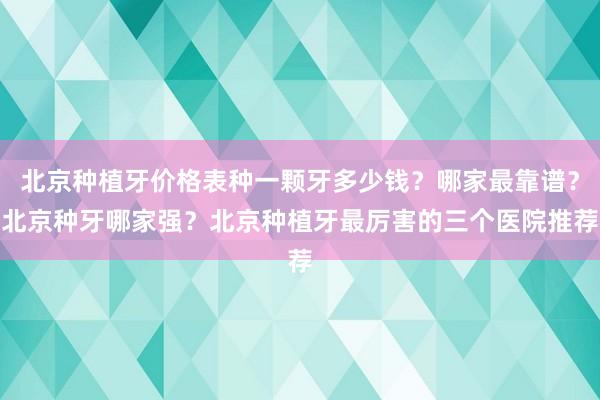 北京种植牙价格表种一颗牙多少钱？哪家最靠谱？北京种牙哪家强？北京种植牙最厉害的三个医院推荐