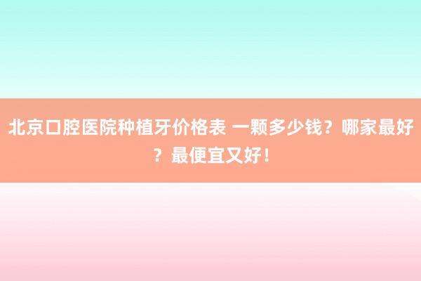 北京口腔医院种植牙价格表 一颗多少钱？哪家最好？最便宜又好！