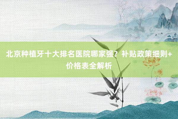 北京种植牙十大排名医院哪家强？补贴政策细则+价格表全解析