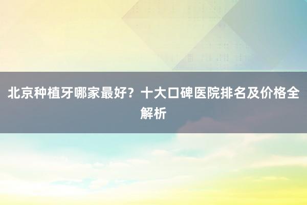 北京种植牙哪家最好？十大口碑医院排名及价格全解析